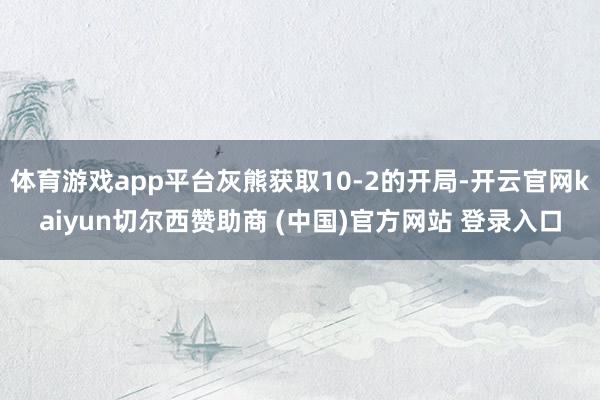 体育游戏app平台灰熊获取10-2的开局-开云官网kaiyun切尔西赞助商 (中国)官方网站 登录入口