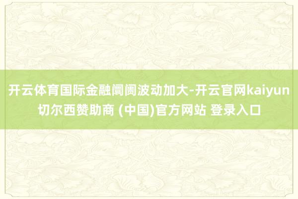 开云体育国际金融阛阓波动加大-开云官网kaiyun切尔西赞助商 (中国)官方网站 登录入口