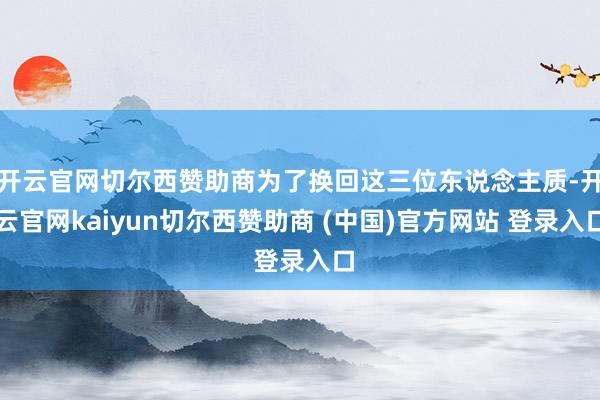 开云官网切尔西赞助商为了换回这三位东说念主质-开云官网kaiyun切尔西赞助商 (中国)官方网站 登录入口