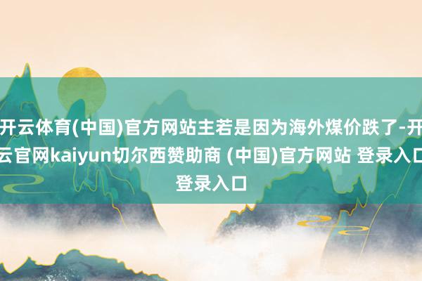 开云体育(中国)官方网站主若是因为海外煤价跌了-开云官网kaiyun切尔西赞助商 (中国)官方网站 登录入口