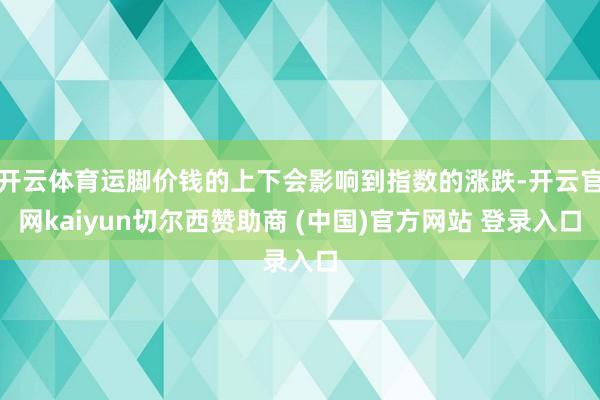 开云体育运脚价钱的上下会影响到指数的涨跌-开云官网kaiyun切尔西赞助商 (中国)官方网站 登录入口