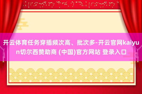 开云体育任务穿插频次高、批次多-开云官网kaiyun切尔西赞助商 (中国)官方网站 登录入口
