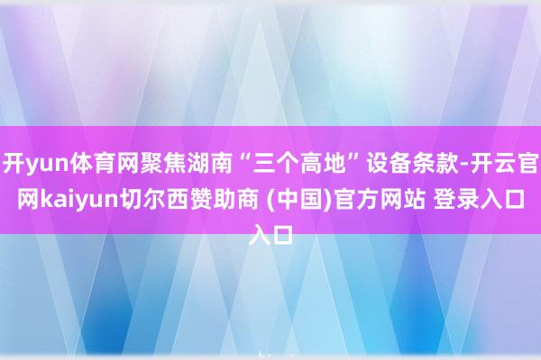 开yun体育网聚焦湖南“三个高地”设备条款-开云官网kaiyun切尔西赞助商 (中国)官方网站 登录入口