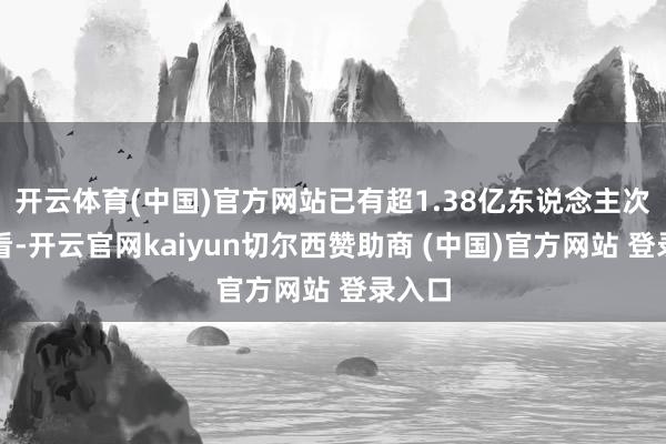 开云体育(中国)官方网站已有超1.38亿东说念主次不雅看-开云官网kaiyun切尔西赞助商 (中国)官方网站 登录入口