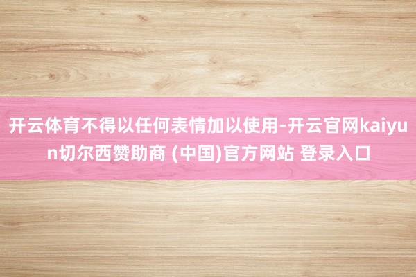 开云体育不得以任何表情加以使用-开云官网kaiyun切尔西赞助商 (中国)官方网站 登录入口