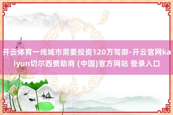 开云体育一线城市需要投资120万驾御-开云官网kaiyun切尔西赞助商 (中国)官方网站 登录入口