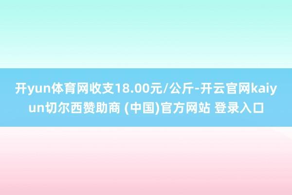 开yun体育网收支18.00元/公斤-开云官网kaiyun切尔西赞助商 (中国)官方网站 登录入口