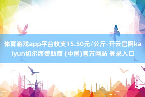 体育游戏app平台收支15.50元/公斤-开云官网kaiyun切尔西赞助商 (中国)官方网站 登录入口