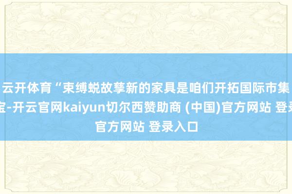 云开体育　　“束缚蜕故孳新的家具是咱们开拓国际市集的法宝-开云官网kaiyun切尔西赞助商 (中国)官方网站 登录入口