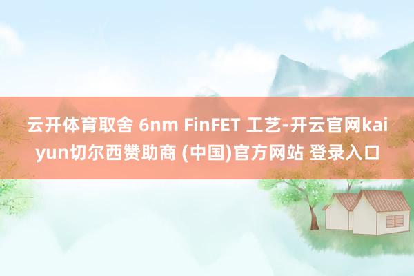 云开体育取舍 6nm FinFET 工艺-开云官网kaiyun切尔西赞助商 (中国)官方网站 登录入口