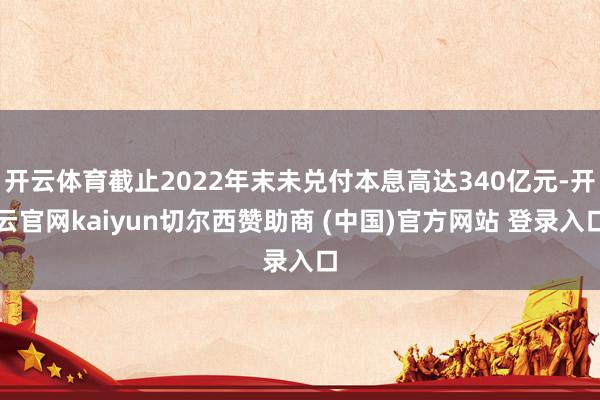 开云体育截止2022年末未兑付本息高达340亿元-开云官网kaiyun切尔西赞助商 (中国)官方网站 登录入口