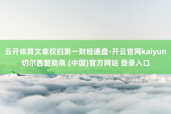 云开体育文章权归第一财经通盘-开云官网kaiyun切尔西赞助商 (中国)官方网站 登录入口