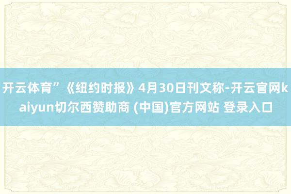 开云体育”《纽约时报》4月30日刊文称-开云官网kaiyun切尔西赞助商 (中国)官方网站 登录入口