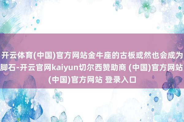 开云体育(中国)官方网站金牛座的古板或然也会成为爱情的绊脚石-开云官网kaiyun切尔西赞助商 (中国)官方网站 登录入口