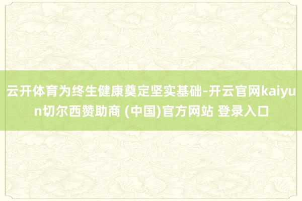 云开体育为终生健康奠定坚实基础-开云官网kaiyun切尔西赞助商 (中国)官方网站 登录入口