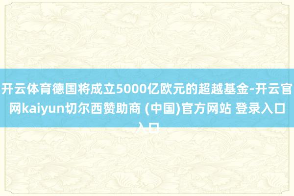 开云体育德国将成立5000亿欧元的超越基金-开云官网kaiyun切尔西赞助商 (中国)官方网站 登录入口