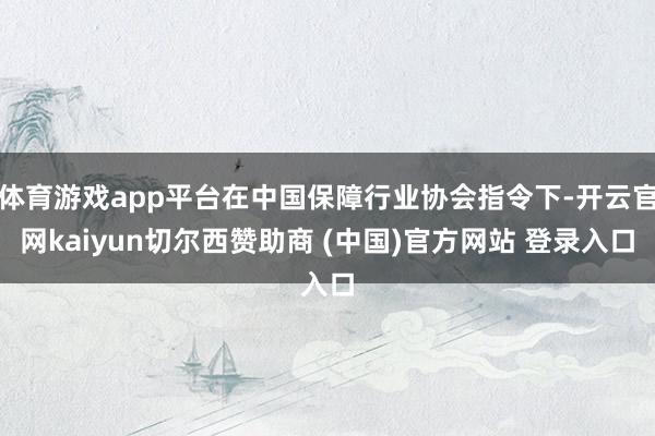 体育游戏app平台在中国保障行业协会指令下-开云官网kaiyun切尔西赞助商 (中国)官方网站 登录入口