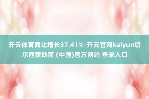 开云体育同比增长37.41%-开云官网kaiyun切尔西赞助商 (中国)官方网站 登录入口