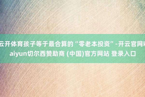 云开体育孩子等于最合算的“零老本投资”-开云官网kaiyun切尔西赞助商 (中国)官方网站 登录入口