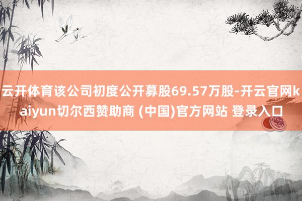 云开体育该公司初度公开募股69.57万股-开云官网kaiyun切尔西赞助商 (中国)官方网站 登录入口