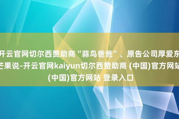 开云官网切尔西赞助商“蒜鸟爸爸”、原告公司厚爱东说念主李芒果说-开云官网kaiyun切尔西赞助商 (中国)官方网站 登录入口