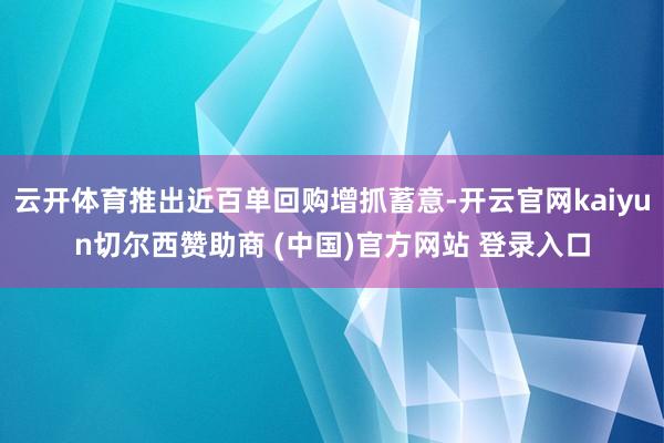 云开体育推出近百单回购增抓蓄意-开云官网kaiyun切尔西赞助商 (中国)官方网站 登录入口
