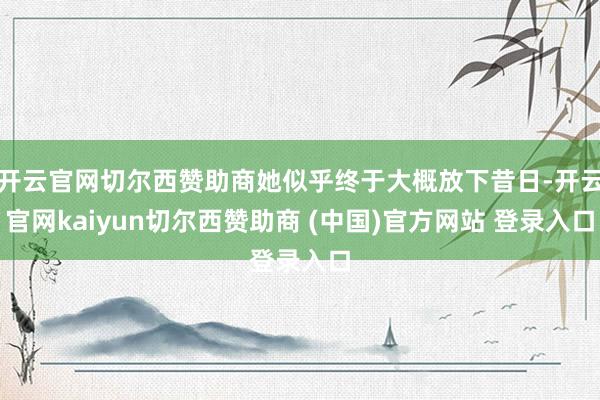 开云官网切尔西赞助商她似乎终于大概放下昔日-开云官网kaiyun切尔西赞助商 (中国)官方网站 登录入口