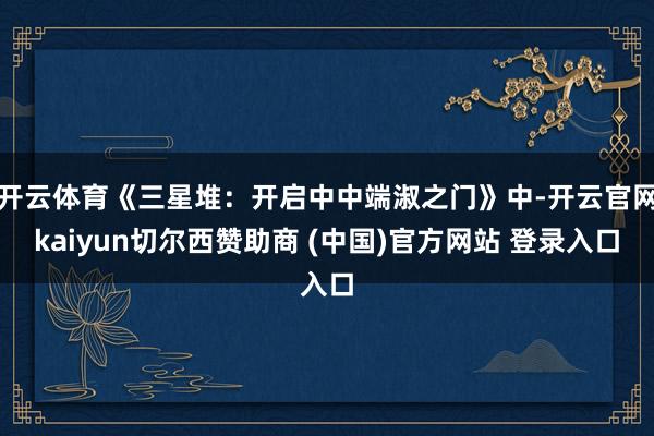 开云体育《三星堆：开启中中端淑之门》中-开云官网kaiyun切尔西赞助商 (中国)官方网站 登录入口