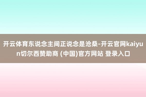 开云体育东说念主间正说念是沧桑-开云官网kaiyun切尔西赞助商 (中国)官方网站 登录入口