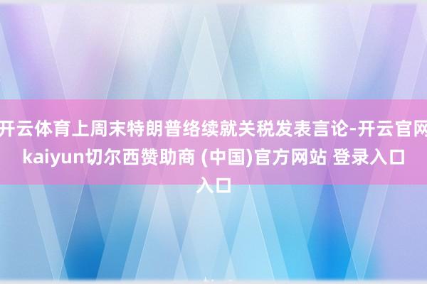 开云体育上周末特朗普络续就关税发表言论-开云官网kaiyun切尔西赞助商 (中国)官方网站 登录入口