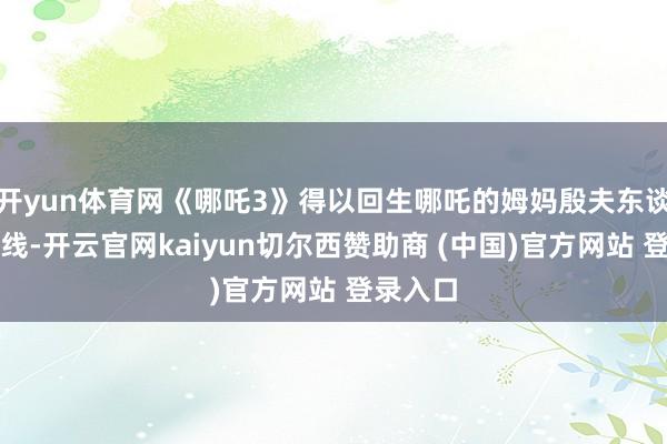 开yun体育网《哪吒3》得以回生哪吒的姆妈殷夫东谈主为干线-开云官网kaiyun切尔西赞助商 (中国)官方网站 登录入口