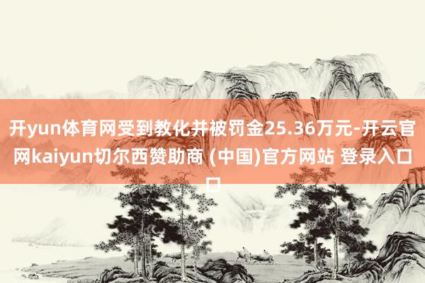 开yun体育网受到教化并被罚金25.36万元-开云官网kaiyun切尔西赞助商 (中国)官方网站 登录入口