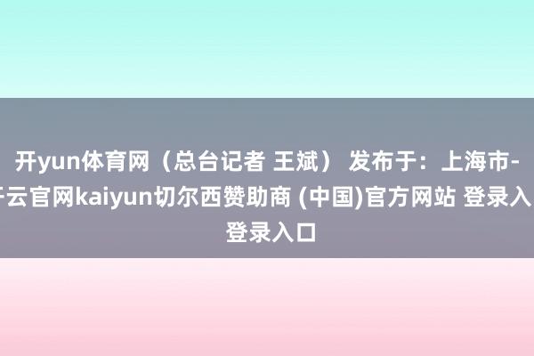 开yun体育网（总台记者 王斌） 发布于：上海市-开云官网kaiyun切尔西赞助商 (中国)官方网站 登录入口
