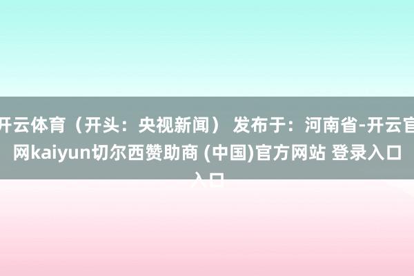 开云体育（开头：央视新闻） 发布于：河南省-开云官网kaiyun切尔西赞助商 (中国)官方网站 登录入口