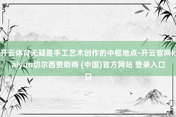 开云体育无疑是手工艺术创作的中枢地点-开云官网kaiyun切尔西赞助商 (中国)官方网站 登录入口