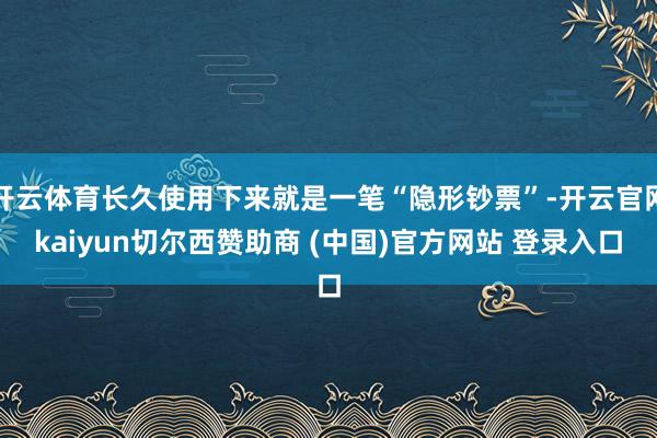 开云体育长久使用下来就是一笔“隐形钞票”-开云官网kaiyun切尔西赞助商 (中国)官方网站 登录入口