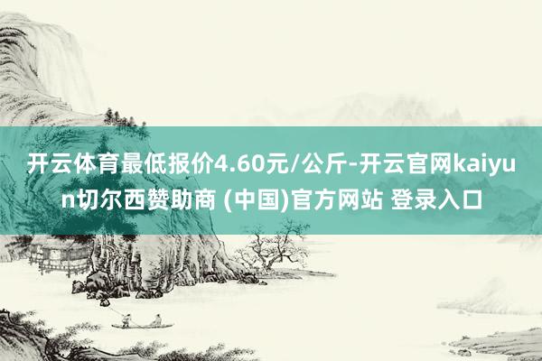 开云体育最低报价4.60元/公斤-开云官网kaiyun切尔西赞助商 (中国)官方网站 登录入口