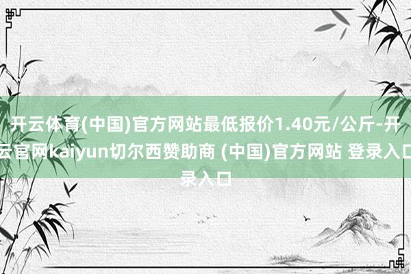 开云体育(中国)官方网站最低报价1.40元/公斤-开云官网kaiyun切尔西赞助商 (中国)官方网站 登录入口