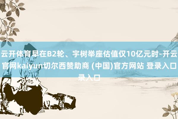 云开体育早在B2轮、宇树举座估值仅10亿元时-开云官网kaiyun切尔西赞助商 (中国)官方网站 登录入口
