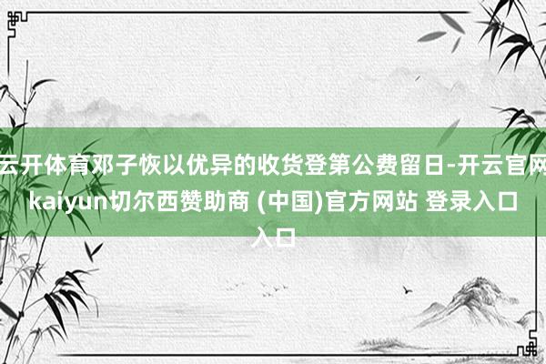云开体育邓子恢以优异的收货登第公费留日-开云官网kaiyun切尔西赞助商 (中国)官方网站 登录入口