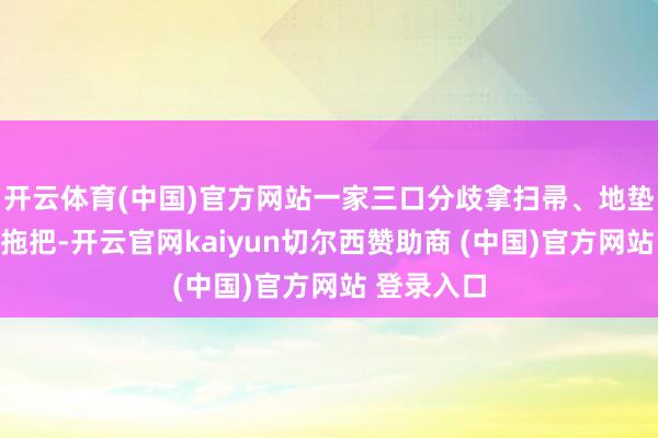 开云体育(中国)官方网站一家三口分歧拿扫帚、地垫、脸盆、拖把-开云官网kaiyun切尔西赞助商 (中国)官方网站 登录入口