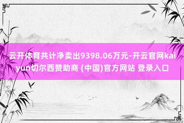 云开体育共计净卖出9398.06万元-开云官网kaiyun切尔西赞助商 (中国)官方网站 登录入口