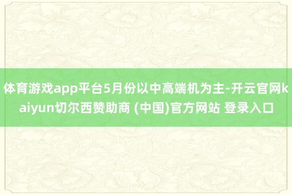 体育游戏app平台5月份以中高端机为主-开云官网kaiyun切尔西赞助商 (中国)官方网站 登录入口
