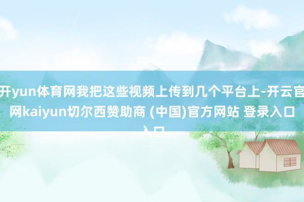 开yun体育网我把这些视频上传到几个平台上-开云官网kaiyun切尔西赞助商 (中国)官方网站 登录入口