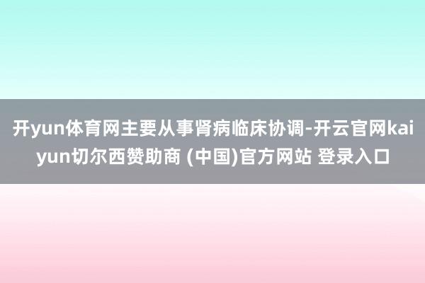 开yun体育网主要从事肾病临床协调-开云官网kaiyun切尔西赞助商 (中国)官方网站 登录入口