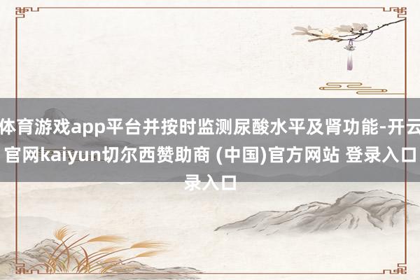 体育游戏app平台并按时监测尿酸水平及肾功能-开云官网kaiyun切尔西赞助商 (中国)官方网站 登录入口