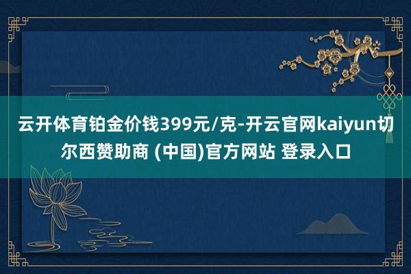 云开体育铂金价钱399元/克-开云官网kaiyun切尔西赞助商 (中国)官方网站 登录入口