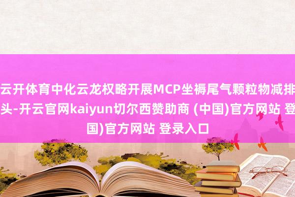 云开体育中化云龙权略开展MCP坐褥尾气颗粒物减排环保口头-开云官网kaiyun切尔西赞助商 (中国)官方网站 登录入口