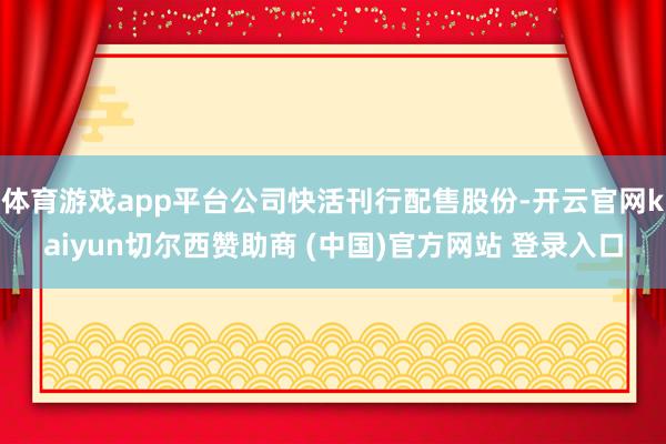 体育游戏app平台公司快活刊行配售股份-开云官网kaiyun切尔西赞助商 (中国)官方网站 登录入口