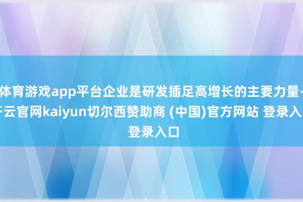 体育游戏app平台企业是研发插足高增长的主要力量-开云官网kaiyun切尔西赞助商 (中国)官方网站 登录入口